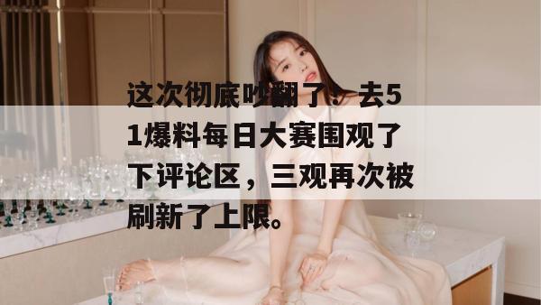 这次彻底吵翻了!去51爆料每日大赛围观了下评论区,三观再次被刷新了上限。