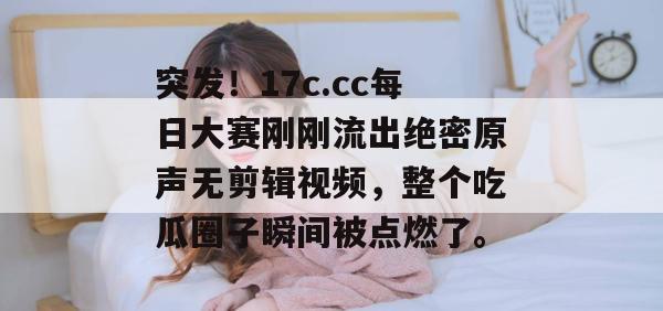 突发!17c.cc每日大赛刚刚流出绝密原声无剪辑视频,整个吃瓜圈子瞬间被点燃了。