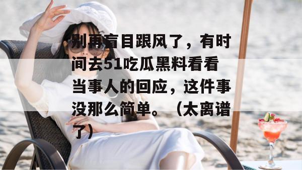 别再盲目跟风了,有时间去51吃瓜黑料看看当事人的回应,这件事没那么简单。(太离谱了)