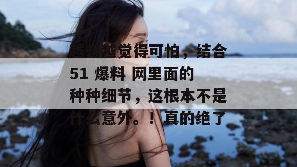 越想越觉得可怕，结合51 爆料 网里面的种种细节，这根本不是什么意外。！真的绝了