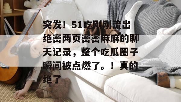 突发!51吃刚刚流出绝密两页密密麻麻的聊天记录,整个吃瓜圈子瞬间被点燃了。!真的绝了