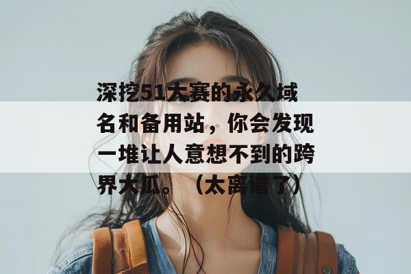 深挖51大赛的永久域名和备用站，你会发现一堆让人意想不到的跨界大瓜。（太离谱了）