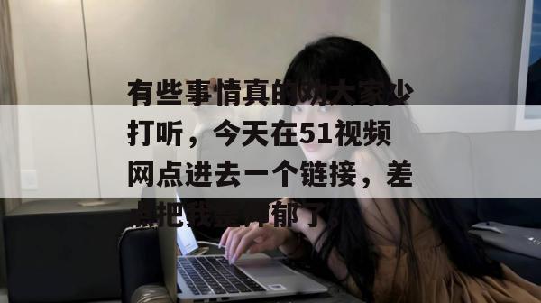 有些事情真的劝大家少打听，今天在51视频网点进去一个链接，差点把我整抑郁了。