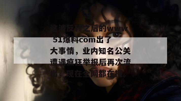 这波反转之后的www 51爆料com出了大事情,业内知名公关遭遇疯狂举报后再次流出,现在全网都在搜。
